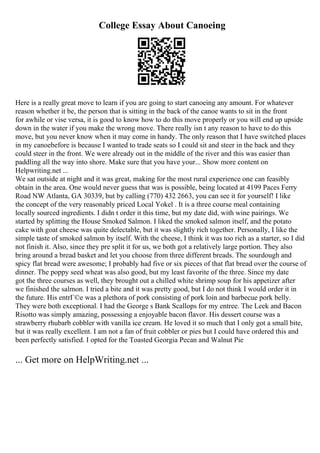 College Essay About Canoeing
Here is a really great move to learn if you are going to start canoeing any amount. For whatever
reason whether it be, the person that is sitting in the back of the canoe wants to sit in the front
for awhile or vise versa, it is good to know how to do this move properly or you will end up upside
down in the water if you make the wrong move. There really isn t any reason to have to do this
move, but you never know when it may come in handy. The only reason that I have switched places
in my canoebefore is because I wanted to trade seats so I could sit and steer in the back and they
could steer in the front. We were already out in the middle of the river and this was easier than
paddling all the way into shore. Make sure that you have your... Show more content on
Helpwriting.net ...
We sat outside at night and it was great, making for the most rural experience one can feasibly
obtain in the area. One would never guess that was is possible, being located at 4199 Paces Ferry
Road NW Atlanta, GA 30339, but by calling (770) 432 2663, you can see it for yourself! I like
the concept of the very reasonably priced Local Yokel . It is a three course meal containing
locally sourced ingredients. I didn t order it this time, but my date did, with wine pairings. We
started by splitting the House Smoked Salmon. I liked the smoked salmon itself, and the potato
cake with goat cheese was quite delectable, but it was slightly rich together. Personally, I like the
simple taste of smoked salmon by itself. With the cheese, I think it was too rich as a starter, so I did
not finish it. Also, since they pre split it for us, we both got a relatively large portion. They also
bring around a bread basket and let you choose from three different breads. The sourdough and
spicy flat bread were awesome; I probably had five or six pieces of that flat bread over the course of
dinner. The poppy seed wheat was also good, but my least favorite of the three. Since my date
got the three courses as well, they brought out a chilled white shrimp soup for his appetizer after
we finished the salmon. I tried a bite and it was pretty good, but I do not think I would order it in
the future. His entrГ©e was a plethora of pork consisting of pork loin and barbecue pork belly.
They were both exceptional. I had the George s Bank Scallops for my entree. The Leek and Bacon
Risotto was simply amazing, possessing a enjoyable bacon flavor. His dessert course was a
strawberry rhubarb cobbler with vanilla ice cream. He loved it so much that I only got a small bite,
but it was really excellent. I am not a fan of fruit cobbler or pies but I could have ordered this and
been perfectly satisfied. I opted for the Toasted Georgia Pecan and Walnut Pie
... Get more on HelpWriting.net ...
 