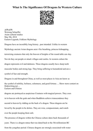 What Is The Significance Of Dragons In Western Culture
дё№дё№
Weirong Schaeffer
Asian cultural studies
May 9th, 2018
Eastern Legends, Folklore Mythology
Dragons have an incredibly long history...pun intended. Unlike in western
Mythology ancient Asian dragons aren t fire breathing, princess kidnapping,
terrorizing creatures that only the bravest of knights of the round table can slay.
Nor do they eat people or attack villages and castles. In western culture the
dragon represents evil and darkness. These dragons usually have sharp teeth
muscular bodies and strong legs. They bring suffering to humankind and are a
symbol of fear and strength.
Dragons in and throughout China, as well as most places in Asia are know as
the symbol of nobility, holiness, solemness, and good fortune. ... Show more content on
Helpwriting.net ...
Eastern and Chinese
dragons are portrayed as auspicious Creatures with magical powers. They coex
ist in heaven with the gods and when Buddhists achieve transcendence they
ascend to heaven by ridding on the back of a dragon. These dragons are be
lieved by the people to be deities. They are wise, compassionate, and watch
over the people keeping them safe.
The presence of dragons within the Chinese culture dates back thousands of
years. There is a dragon statue that was dated back to the 5th millennium BC
from the yungshao period. Chinese dragons are strongly associated with water
 