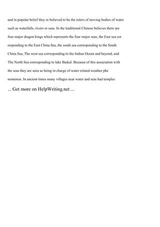 and in popular belief they re believed to be the rulers of moving bodies of water
such as waterfalls, rivers or seas. In the traditional Chinese believes there are
four major dragon kings which represents the four major seas; the East sea cor
responding to the East China Sea, the south sea corresponding to the South
China Sea, The west sea corresponding to the Indian Ocean and beyond, and
The North Sea corresponding to lake Baikal. Because of this association with
the seas they are seen as being in charge of water related weather phe
nomenon. In ancient times many villages near water and seas had temples
... Get more on HelpWriting.net ...
 