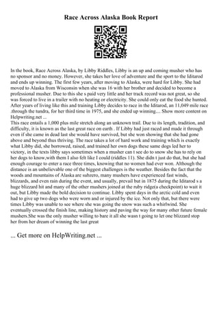 Race Across Alaska Book Report
In the book, Race Across Alaska, by Libby Riddles, Libby is an up and coming musher who has
no sponsor and no money. However, she takes her love of adventure and the sport to the Iditarod
and ends up winning. The first few years, after moving to Alaska, were hard for Libby. She had
moved to Alaska from Wisconsin when she was 16 with her brother and decided to become a
professional musher. Due to this she s paid very little and her track record was not great, so she
was forced to live in a trailer with no heating or electricity. She could only eat the food she hunted.
After years of living like this and training Libby decides to race in the Iditarod, an 11,049 mile race
.through the tundra, for her third time in 1975, and she ended up winning.... Show more content on
Helpwriting.net ...
This race entails a 1,000 plus mile stretch along an unknown trail. Due to its length, tradition, and
difficulty, it is known as the last great race on earth . If Libby had just raced and made it through
even if she came in dead last she would have survived, but she won showing that she had gone
above and beyond thus thriving. The race takes a lot of hard work and training which is exactly
what Libby did, she borrowed, raised, and trained her own dogs these same dogs led her to
victory, in the texts libby says sometimes when a musher can t see do to snow she has to rely on
her dogs to know,with them I also felt like I could (riddles 11). She didn t just do that, but she had
enough courage to enter a race three times, knowing that no women had ever won. Although the
distance is an unbelievable one of the biggest challenges is the weather. Besides the fact that the
woods and mountains of Alaska are subzero, many mushers have experienced fast winds,
blizzards, and even rain during the event, and usually, prevail but in 1875 during the Iditarod s a
huge blizzard hit and many of the other mushers joined at the ruby ridge(a checkpoint) to wait it
out, but Libby made the bold decision to continue. Libby spent days in the arctic cold and even
had to give up two dogs who were worn and or injured by the ice. Not only that, but there were
times Libby was unable to see where she was going the snow was such a whirlwind. She
eventually crossed the finish line, making history and paving the way for many other future female
mushers.She was the only musher willing to bare it all she wasn t going to let one blizzard stop
her from her dream of winning the last great
... Get more on HelpWriting.net ...
 