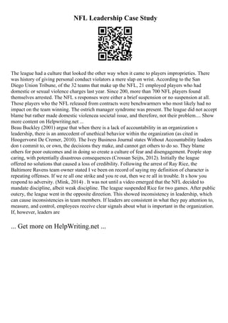 NFL Leadership Case Study
The league had a culture that looked the other way when it came to players improprieties. There
was history of giving personal conduct violators a mere slap on wrist. According to the San
Diego Union Tribune, of the 32 teams that make up the NFL, 21 employed players who had
domestic or sexual violence charges last year. Since 200, more than 700 NFL players found
themselves arrested. The NFL s responses were either a brief suspension or no suspension at all.
Those players who the NFL released from contracts were benchwarmers who most likely had no
impact on the team winning. The ostrich manager syndrome was present. The league did not accept
blame but rather made domestic violencea societal issue, and therefore, not their problem.... Show
more content on Helpwriting.net ...
Beau Buckley (2001) argue that when there is a lack of accountability in an organization s
leadership, there is an antecedent of unethical behavior within the organization (as cited in
Hoogervorst De Cremer, 2010). The Ivey Business Journal states Without Accountability leaders
don t commit to, or own, the decisions they make, and cannot get others to do so. They blame
others for poor outcomes and in doing so create a culture of fear and disengagement. People stop
caring, with potentially disastrous consequences (Crossan Seijts, 2012). Initially the league
offered no solutions that caused a loss of credibility. Following the arrest of Ray Rice, the
Baltimore Ravens team owner stated I ve been on record of saying my definition of character is
repeating offenses. If we re all one strike and you re out, then we re all in trouble. It s how you
respond to adversity. (Mink, 2014) . It was not until a video emerged that the NFL decided to
mandate discipline, albeit weak discipline. The league suspended Rice for two games. After public
outcry, the league went in the opposite direction. This showed inconsistency in leadership, which
can cause inconsistencies in team members. If leaders are consistent in what they pay attention to,
measure, and control, employees receive clear signals about what is important in the organization.
If, however, leaders are
... Get more on HelpWriting.net ...
 