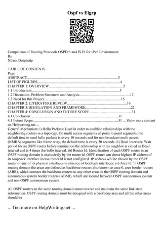 Ospf vs Eigrp
Comparison of Routing Protocols OSPFv3 and IS IS for IPv6 Environment
By
Nilesh Doiphode
TABLE OF CONTENTS
Page
ABSTRACT...................................................................................................3
LIST OF FIGURES..........................................................................................4
CHAPTER 1: OVERVIEW.................................................................................5
1.1 Introduction................................................................................................5
1.2 Discussion, Problem Statement and Analysis.......................................................12
1.3 Need for this Project....................................................................................15
CHAPTER 2: LITERATURE REVIEW.................................................................16
CHAPTER 3: SIMULATION AND FRAMEWORK.................................................22
CHAPTER 4: CONCLUSION AND FUTURE SCOPE..............................................31
4.1 Conclusion................................................................................................31
4.1 Future Scope.............................................................................................31 ... Show more content
on Helpwriting.net ...
General Mechanism: i) Hello Packets: Used in order to establish relationships with the
neighboring routers in a topology. On multi access segments ad point to point segments, the
default time to send hello packets is every 10 seconds and for non broadcast multi access
(NMBA) segments like frame relay, the default time is every 30 seconds. ii) Dead Intervals: Wait
period for an OSPF router before termination the relationship with its neighbor is called as Dead
interval and is 4 times the hello interval. iii) Router Id: Identification of each OSPF router in an
OSPF routing domain is exclusively by the router id. OSPF router can chose highest IP address of
its loopback interface incase router id is not configured. IP address will be chosen by the OSPF
router of any of its physical interfaces in absence of loopback interfaces. iv) Area Id: In OSPF
routing domain the areas are defined as backbone routers also known as area 0, area border routers
(ABR), which connect the backbone routers to any other areas in the OSPF routing domain and
autonomous system border routers (ABSR), which are located between OSPF autonomous system
and non OSPF autonomous system.
All OSPF routers in the same routing domain must receive and maintain the same link state
information. OSPF routing domain must be designed with a backbone area and all the other areas
should be
... Get more on HelpWriting.net ...
 