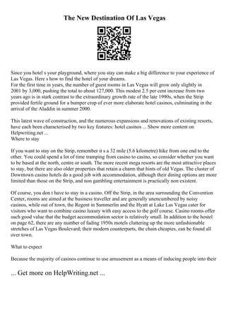 The New Destination Of Las Vegas
Since you hotel s your playground, where you stay can make a big difference to your experience of
Las Vegas. Here s how to find the hotel of your dreams.
For the first time in years, the number of guest rooms in Las Vegas will grow only slightly in
2001 by 3,000, pushing the total to about 127,000. This modest 2.5 per cent increase from two
years ago is in stark contrast to the extraordinary growth rate of the late 1990s, when the Strip
provided fertile ground for a bumper crop of ever more elaborate hotel casinos, culminating in the
arrival of the Aladdin in summer 2000.
This latest wave of construction, and the numerous expansions and renovations of existing resorts,
have each been characterised by two key features: hotel casinos ... Show more content on
Helpwriting.net ...
Where to stay
If you want to stay on the Strip, remember it s a 32 mile (5.6 kilometre) hike from one end to the
other. You could spend a lot of time tramping from casino to casino, so consider whether you want
to be based at the north, centre or south. The more recent mega resorts are the most attractive places
to stay, but there are also older properties that retain a charm that hints of old Vegas. The cluster of
Downtown casino hotels do a good job with accommodation, although their dining options are more
limited than those on the Strip, and non gambling entertainment is practically non existent.
Of course, you don t have to stay in a casino. Off the Strip, in the area surrounding the Convention
Center, rooms are aimed at the business traveller and are generally unencumbered by noisy
casinos, while out of town, the Regent in Summerlin and the Hyatt at Lake Las Vegas cater for
visitors who want to combine casino luxury with easy access to the golf course. Casino rooms offer
such good value that the budget accommodation sector is relatively small. In addition to the hostel
on page 62, there are any number of fading 1950s motels cluttering up the more unfashionable
stretches of Las Vegas Boulevard; their modern counterparts, the chain cheapies, can be found all
over town.
What to expect
Because the majority of casinos continue to use amusement as a means of inducing people into their
... Get more on HelpWriting.net ...
 