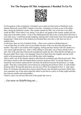 For The Purpose Of This Assignment, I Decided To Go To
For the purpose of this assignment, I decided to go to make an observation at Starbucks at the
Indiana Memorial Union (IMU), Indiana University. I decided to sit alone at one of the tables
there, facing the Starbucks counter. The weather outside the IMU was so hot but it was chilly
inside the IMU. From where I was sitting, I was able to see people at the counter, people near the
stage and on the tables clearly. I went to the Starbucksaround 5pm in the evening and at that time it
was really noisy. I could hear people laughing, chatting and I could clearly hear music playing in the
background. I think most of the students just finished their class that is why there are lots of
students there.
At that time, there are lots of students lining ... Show more content on Helpwriting.net ...
I can tell that they are really close to one another because of the way they talk and greet one
another. They talk to one another while laughing; smiling and they interact with one another in a
very casual, light hearted way. After a while talking to each other, one of them started to tell a
joke. One of the jokes that I heard and remembered sounds like this, What did the red light say to
the green light? Don t look, I am changing! Then all of them burst into laughter and one of the
males in the group punch the one who told the jokes while laughing.
After a while, one of the females started to talk about the economics quiz that she just took. Then,
all of them started to talk and chatted about economic professor (Prof. A) and the female who
started the conversation expressed how she hates the professor because the professor is a tough
grader. Then they continued the conversations by comparing the professor (Prof .A) with another
professor (Prof. B) and talk about how easy the test of Prof. B compared to Prof. A. After spent
about 10 15minutes talk about their classes and professors, they decided to go home. Before they
were separated, one of the males asked the others to join him to a party on Friday nights and then
they hug one another and said goodbye.
I believe, and it was obvious that most of the people that were at
... Get more on HelpWriting.net ...
 