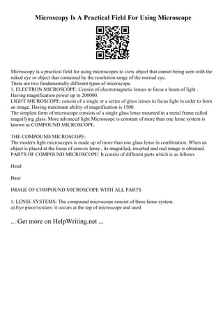 Microscopy Is A Practical Field For Using Microscope
Microscopy is a practical field for using microscopes to view object that cannot being seen with the
naked eye or object that contained by the resolution range of the normal eye.
There are two fundamentally different types of microscope.
1. ELECTRON MICROSCOPE: Consist of electromagnetic lenses to focus a beam of light .
Having magnification power up to 200000.
LIGHT MICROSCOPE: consist of a single or a series of glass lenses to focus light in order to form
an image. Having maximum ability of magnification is 1500.
The simplest form of microscope consists of a single glass lense mounted in a metal frame called
magnifying glass. More advanced light Microscope is constant of more than one lense system is
known as COMPOUND MICROSCOPE.
THE COMPOUND MICROSCOPE:
The modern light microscopes is made up of more than one glass lense in combination. When an
object is placed at the focus of convex lense , its magnified, inverted and real image is obtained.
PARTS OF COMPOUND MICROSCOPE: It consist of different parts which is as follows
Head
Base
IMAGE OF COMPOUND MICROSCOPE WITH ALL PARTS
1. LENSE SYSTEMS: The compound microscope consist of three lense system.
a).Eye piece/oculars: it occurs at the top of microscope and used
... Get more on HelpWriting.net ...
 