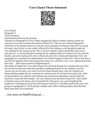 Coco Chanel Thesis Statement
Coco Chanel
Paragraph #1
Thesis statement
Explaining the thesis by the elements
Transition to Paragraph two Coco Chanel changed the fashion world by making women not
wear the corsets also inventing the perfume Chanel No 5. The way how Chanel changed the
world forever by making women no wear the corsets anymore was because when she was young
life wasn t easy for her, so she couldn t offered all of the clothing, so she decided to make her
own clothing line by saying one day This is not how modern women should dress this is how
men dress us , so she has decided to change that by making clothes for women to be free and able
breathe, and eat by making shirt with a collar neck and tie for women and boater hats. Now into
paragraph two I m going to be talking about Coco Chanel fragrance Chanel No 5 that in that time is
was the first fragrance that someone puts their name on it, and how it has a very sophisticated smell
that it has. ... Show more content on Helpwriting.net ...
The Origin of Chanel No.5 was when Chanel was in French Russian for a meeting that was when
she ran into her best rival when they decided to challenge themselves by creating a scent for
women, but can t be like a rose scent, So Coco Chanel already knew what she wanted to do.
Chanel told her people that she wanted to do a natural scent, So she had a lot to pick from. After
all she decided to say with the scent of Beaux she mixed some ingredients, and she made the
scent like a clean and fresh laundry. The way Channel chose the name Chanel No 5 she wanted
to lend her name to the frances also she decided No 5 because it was a she thought the the
number five will bring her good luck will bring her luck also it s the fifth month of the year. Now
going on to paragraph 3 I will be giving examples and a little of backup history about the little
black dress that Coco Chanel has
... Get more on HelpWriting.net ...
 