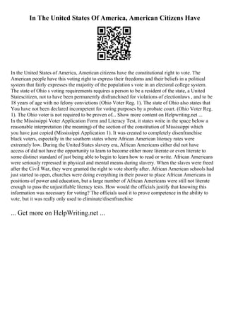 In The United States Of America, American Citizens Have
In the United States of America, American citizens have the constitutional right to vote. The
American people have this voting right to express their freedoms and their beliefs in a political
system that fairly expresses the majority of the population s vote in an electoral college system.
The state of Ohio s voting requirements requires a person to be a resident of the state, a United
Statescitizen, not to have been permanently disfranchised for violations of electionlaws , and to be
18 years of age with no felony convictions (Ohio Voter Reg. 1). The state of Ohio also states that
You have not been declared incompetent for voting purposes by a probate court. (Ohio Voter Reg.
1). The Ohio voter is not required to be proven of... Show more content on Helpwriting.net ...
In the Mississippi Voter Application Form and Literacy Test, it states write in the space below a
reasonable interpretation (the meaning) of the section of the constitution of Mississippi which
you have just copied (Mississippi Application 1). It was created to completely disenfranchise
black voters, especially in the southern states where African American literacy rates were
extremely low. During the United States slavery era, African Americans either did not have
access of did not have the opportunity to learn to become either more literate or even literate to
some distinct standard of just being able to begin to learn how to read or write. African Americans
were seriously repressed in physical and mental means during slavery. When the slaves were freed
after the Civil War, they were granted the right to vote shortly after. African American schools had
just started to open, churches were doing everything in their power to place African Americans in
positions of power and education, but a large number of African Americans were still not literate
enough to pass the unjustifiable literacy tests. How would the officials justify that knowing this
information was necessary for voting? The officials used it to prove competence in the ability to
vote, but it was really only used to eliminate/disenfranchise
... Get more on HelpWriting.net ...
 
