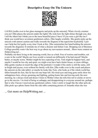 Descriptive Essay On The Unicorn
LAURA [walks over to her glass menagerie and picks up the unicorn]: What a lovely creature
you are! [She places the unicorn under the light]: Oh, look how the light shines through you, don
t tell the others but I think you re the most beautiful piece I have! If you were a girl like me I
think you would have seventeen gentlemen callers. [She laughs wistfully. She gently picks up the
unicorn with utmost caution and walks towards the diagram of the typewriter keyboard]: I just
can t help but feel guilty every time I look at this. [She outstretches her hand holding the unicorn
towards the diagram]: It reminds me of what a disaster and failure I am. Dropping out of Business
College possibly wasn t the best way to go about my nervousness around... Show more content on
Helpwriting.net ...
Probably out there living in the amazing world, free as a bird. Free of worries and troubles, not
a care in the world! Maybe our lives would ve turned out differently if he had stayed? Maybe
better, or maybe worse. Mother might be less expecting of me, Tom might be happier here, and
maybe I would be less shy and quiet, we might even have had a better house, or more siblings.
[She gently reaches to touch the edge of the portrait]: I wonder if his smile is still the same, still
as bright and joyous, even without his family with him. [She walks over to the couch and places
the unicorn on the side table]: or maybe he looks like Tom, who looks as if the whole world has
fallen beneath his feet, like he has not one hope left. His tired eyes and long gone smile show his
unhappiness here, always groaning and fighting, getting home late and leaving early the next
morning, he s always tired and doesn t listen to Mother when she tells him not to smoke or not to
go to the movies. I m tired of being so unhappy and disappointing to everyone around me, perhaps
that is why I haven t received any gentlemen callers. I don t smile or laugh like the other girls do.
[She picks up a photo frame from the side table containing picture of Amanda when she was
... Get more on HelpWriting.net ...
 