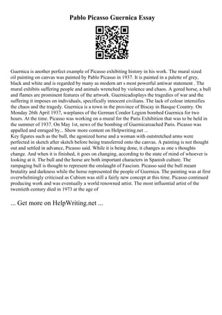 Pablo Picasso Guernica Essay
Guernica is another perfect example of Picasso exhibiting history in his work. The mural sized
oil painting on canvas was painted by Pablo Picasso in 1937. It is painted in a palette of grey,
black and white and is regarded by many as modern art s most powerful antiwar statement . The
mural exhibits suffering people and animals wrenched by violence and chaos. A gored horse, a bull
and flames are prominent features of the artwork. Guernicadisplays the tragedies of war and the
suffering it imposes on individuals, specifically innocent civilians. The lack of colour intensifies
the chaos and the tragedy. Guernica is a town in the province of Biscay in Basque Country. On
Monday 26th April 1937, warplanes of the German Condor Legion bombed Guernica for two
hours. At the time. Picasso was working on a mural for the Paris Exhibition that was to be held in
the summer of 1937. On May 1st, news of the bombing of Guernicareached Paris. Picasso was
appalled and enraged by... Show more content on Helpwriting.net ...
Key figures such as the bull, the agonized horse and a woman with outstretched arms were
perfected in sketch after sketch before being transferred onto the canvas. A painting is not thought
out and settled in advance, Picasso said. While it is being done, it changes as one s thoughts
change. And when it is finished, it goes on changing, according to the state of mind of whoever is
looking at it. The bull and the horse are both important characters in Spanish culture. The
rampaging bull is thought to represent the onslaught of Fascism. Picasso said the bull meant
brutality and darkness while the horse represented the people of Guernica. The painting was at first
overwhelmingly criticised as Cubism was still a fairly new concept at this time. Picasso continued
producing work and was eventually a world renowned artist. The most influential artist of the
twentieth century died in 1973 at the age of
... Get more on HelpWriting.net ...
 