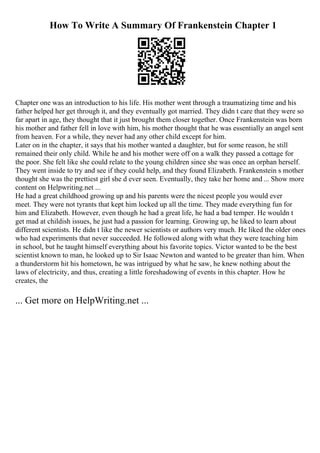 How To Write A Summary Of Frankenstein Chapter 1
Chapter one was an introduction to his life. His mother went through a traumatizing time and his
father helped her get through it, and they eventually got married. They didn t care that they were so
far apart in age, they thought that it just brought them closer together. Once Frankenstein was born
his mother and father fell in love with him, his mother thought that he was essentially an angel sent
from heaven. For a while, they never had any other child except for him.
Later on in the chapter, it says that his mother wanted a daughter, but for some reason, he still
remained their only child. While he and his mother were off on a walk they passed a cottage for
the poor. She felt like she could relate to the young children since she was once an orphan herself.
They went inside to try and see if they could help, and they found Elizabeth. Frankenstein s mother
thought she was the prettiest girl she d ever seen. Eventually, they take her home and ... Show more
content on Helpwriting.net ...
He had a great childhood growing up and his parents were the nicest people you would ever
meet. They were not tyrants that kept him locked up all the time. They made everything fun for
him and Elizabeth. However, even though he had a great life, he had a bad temper. He wouldn t
get mad at childish issues, he just had a passion for learning. Growing up, he liked to learn about
different scientists. He didn t like the newer scientists or authors very much. He liked the older ones
who had experiments that never succeeded. He followed along with what they were teaching him
in school, but he taught himself everything about his favorite topics. Victor wanted to be the best
scientist known to man, he looked up to Sir Isaac Newton and wanted to be greater than him. When
a thunderstorm hit his hometown, he was intrigued by what he saw, he knew nothing about the
laws of electricity, and thus, creating a little foreshadowing of events in this chapter. How he
creates, the
... Get more on HelpWriting.net ...
 