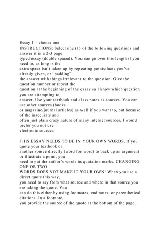 Essay 1 – choose one
INSTRUCTIONS: Select one (1) of the following questions and
answer it in a 2-3 page
typed essay (double spaced). You can go over this length if you
need to, as long is the
extra space isn’t taken up by repeating points/facts you’ve
already given, or “padding”
the answer with things irrelevant to the question. Give the
question number or repeat the
question at the beginning of the essay so I know which question
you are attempting to
answer. Use your textbook and class notes as sources. You can
use other sources (books
or magazine/journal articles) as well if you want to, but because
of the inaccurate and
often just plain crazy nature of many internet sources, I would
prefer you not use
electronic sources.
THIS ESSAY NEEDS TO BE IN YOUR OWN WORDS. If you
quote your textbook or
another source directly (word for word) to back up an argument
or illustrate a point, you
need to put the author’s words in quotation marks. CHANGING
ONE OR TWO
WORDS DOES NOT MAKE IT YOUR OWN! When you use a
direct quote this way,
you need to say from what source and where in that source you
are taking the quote. You
can do this either by using footnotes, end notes, or parenthetical
citations. In a footnote,
you provide the source of the quote at the bottom of the page,
 