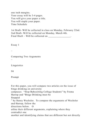 one inch margins.
Your essay will be 3-4 pages.
You will give your paper a title.
You will staple your paper.
Time Schedule
1st Draft- Will be collected in class on Monday, February 22nd.
2nd Draft- Will be collected on Monday, March 4th.
Final Draft – Will be collected on _________________.
Essay 1
–
Comparing Two Arguments
–
Linguistics
94
Prompt
For this paper, you will compare two articles on the issue of
binge drinking on university
campuses: “Stop Babysitting College Students” by Froma
Harrop and “Binge Drinking must be
Stopped
” by Henry Wechsler. To compare the arguments of Wechsler
and Harrop, follow the
directions below. O
utline their different arguments, explaining where they
contradict one
another and identifying claims that are different but not directly
 
