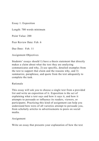 Essay 1: Exposition
Length: 700 words minimum
Point Value: 200
Peer Review Date: Feb. 6
Due Date: Feb. 11
Assignment Objectives
Students’ essays should 1) have a thesis statement that directly
makes a claim about what the text they are analyzing
communicates and why, 2) use specific, detailed examples from
the text to support that claim and the reasons why, and 3)
summarize, paraphrase, and quote from the text adequately to
complete the task.
Rationale
This essay will ask you to choose a single text from a provided
list and write an exposition of it. Exposition is the act of
explaining what a text says and how it says it, and how it
attempts to persuade or influence its readers, viewers, or
participants. Practicing this kind of assignment can help you
understand how texts of all varieties attempt to persuade you,
from scholarly articles to advertisements to posts on social
media.
Assignment
Write an essay that presents your explanation of how the text
 