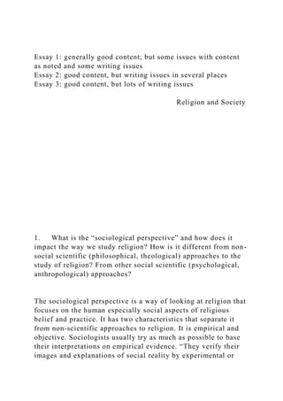 Essay 1: generally good content; but some issues with content
as noted and some writing issues
Essay 2: good content, but writing issues in several places
Essay 3: good content, but lots of writing issues
Religion and Society
1. What is the “sociological perspective” and how does it
impact the way we study religion? How is it different from non-
social scientific (philosophical, theological) approaches to the
study of religion? From other social scientific (psychological,
anthropological) approaches?
The sociological perspective is a way of looking at religion that
focuses on the human especially social aspects of religious
belief and practice. It has two characteristics that separate it
from non-scientific approaches to religion. It is empirical and
objective. Sociologists usually try as much as possible to base
their interpretations on empirical evidence. “They verify their
images and explanations of social reality by experimental or
 