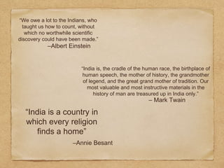 “We owe a lot to the Indians, who
taught us how to count, without
which no worthwhile scientific
discovery could have been made.”
–Albert Einstein
“India is, the cradle of the human race, the birthplace of
human speech, the mother of history, the grandmother
of legend, and the great grand mother of tradition. Our
most valuable and most instructive materials in the
history of man are treasured up in India only.”
– Mark Twain
“India is a country in
which every religion
finds a home”
–Annie Besant
 