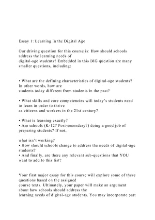 Essay 1: Learning in the Digital Age
Our driving question for this course is: How should schools
address the learning needs of
digital-age students? Embedded in this BIG question are many
smaller questions, including:
• What are the defining characteristics of digital-age students?
In other words, how are
students today different from students in the past?
• What skills and core competencies will today’s students need
to learn in order to thrive
as citizens and workers in the 21st century?
• What is learning exactly?
• Are schools (K-12? Post-secondary?) doing a good job of
preparing students? If not,
what isn’t working?
• How should schools change to address the needs of digital-age
students?
• And finally, are there any relevant sub-questions that YOU
want to add to this list?
Your first major essay for this course will explore some of these
questions based on the assigned
course texts. Ultimately, your paper will make an argument
about how schools should address the
learning needs of digital-age students. You may incorporate part
 