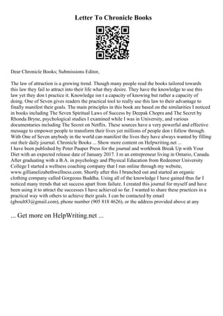 Letter To Chronicle Books
Dear Chronicle Books; Submissions Editor,
The law of attraction is a growing trend. Though many people read the books tailored towards
this law they fail to attract into their life what they desire. They have the knowledge to use this
law yet they don t practice it. Knowledge isn t a capacity of knowing but rather a capacity of
doing. One of Seven gives readers the practical tool to really use this law to their advantage to
finally manifest their goals. The main principles in this book are based on the similarities I noticed
in books including The Seven Spiritual Laws of Success by Deepak Chopra and The Secret by
Rhonda Bryne, psychological studies I examined while I was in University, and various
documentaries including The Secret on Netflix. These sources have a very powerful and effective
message to empower people to transform their lives yet millions of people don t follow through.
With One of Seven anybody in the world can manifest the lives they have always wanted by filling
out their daily journal. Chronicle Books ... Show more content on Helpwriting.net ...
I have been published by Peter Pauper Press for the journal and workbook Break Up with Your
Diet with an expected release date of January 2017. I m an entrepreneur living in Ontario, Canada.
After graduating with a B.A. in psychology and Physical Education from Redeemer University
College I started a wellness coaching company that I run online through my website,
www.gillianelizabethwellness.com. Shortly after this I branched out and started an organic
clothing company called Gorgeous Buddha. Using all of the knowledge I have gained thus far I
noticed many trends that set success apart from failure. I created this journal for myself and have
been using it to attract the successes I have achieved so far. I wanted to share these practices in a
practical way with others to achieve their goals. I can be contacted by email
(gboult83@gmail.com), phone number (905 818 4626), or the address provided above at any
... Get more on HelpWriting.net ...
 