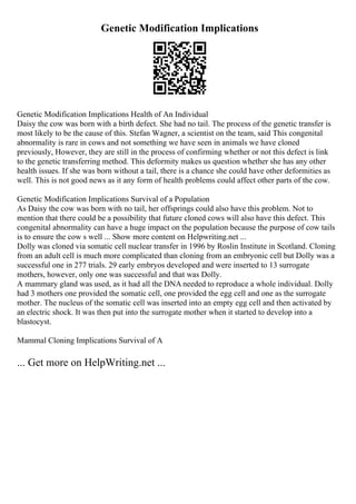 Genetic Modification Implications
Genetic Modification Implications Health of An Individual
Daisy the cow was born with a birth defect. She had no tail. The process of the genetic transfer is
most likely to be the cause of this. Stefan Wagner, a scientist on the team, said This congenital
abnormality is rare in cows and not something we have seen in animals we have cloned
previously, However, they are still in the process of confirming whether or not this defect is link
to the genetic transferring method. This deformity makes us question whether she has any other
health issues. If she was born without a tail, there is a chance she could have other deformities as
well. This is not good news as it any form of health problems could affect other parts of the cow.
Genetic Modification Implications Survival of a Population
As Daisy the cow was born with no tail, her offsprings could also have this problem. Not to
mention that there could be a possibility that future cloned cows will also have this defect. This
congenital abnormality can have a huge impact on the population because the purpose of cow tails
is to ensure the cow s well ... Show more content on Helpwriting.net ...
Dolly was cloned via somatic cell nuclear transfer in 1996 by Roslin Institute in Scotland. Cloning
from an adult cell is much more complicated than cloning from an embryonic cell but Dolly was a
successful one in 277 trials. 29 early embryos developed and were inserted to 13 surrogate
mothers, however, only one was successful and that was Dolly.
A mammary gland was used, as it had all the DNA needed to reproduce a whole individual. Dolly
had 3 mothers one provided the somatic cell, one provided the egg cell and one as the surrogate
mother. The nucleus of the somatic cell was inserted into an empty egg cell and then activated by
an electric shock. It was then put into the surrogate mother when it started to develop into a
blastocyst.
Mammal Cloning Implications Survival of A
... Get more on HelpWriting.net ...
 
