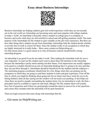 Essay about Business Internships
Business internships are helping students gain real world experience while they are not actually
out in the real world yet. Internships are becoming more and more popular with college students
in today s world. An internship is basically when a student in college goes to a company or
business and works while they are still enrolled in school and still getting academic credit. The main
purpose of the internshipis for the student to gain valuable on the job work experience. But there are
also other things that a student can get from internships. Internships help the student decide whether
or not this line of work is correct for them. Since the student works in an occupation in which they
are highly interested in it really helps... Show more content on Helpwriting.net ...
For that reason alone is a great reason as to why all business schools should build a strong
internship program.
An internship is no good if you do not make it work. Thus making the internship work for you is
very important. To start out the student must want to direct their full attention to the internship
because the internship is pretty much starting out their future. First impressions are usually suppose
to be good so a student should not go into an internship thinking that it is going to be easy and that
they can just blow through it. Internships should be beneficial for the students and the employer s.
The internship program coordinator should look for a few things when they are picking out the
companies in which they are going to send their students to learn and gain experience. First off the
firm in which you might be thinking about going into for an intern must have work for you to do.
Sitting behind a desk all day staring out the window will not teach you anything. It also helps out
when there are positive people surrounding the student intern. For an internship to work, the firm s
principals must be available to supervise and teach. (Berger 30) The student intern will usually
have lots of questions and if there are good people around the intern to answer his or her questions
and correct their mistakes then the internship will be quite beneficial.
There are legal concerns that come along with internships that the
... Get more on HelpWriting.net ...
 