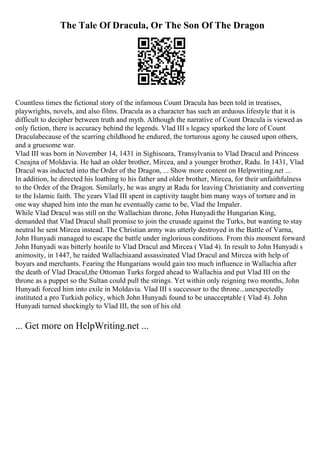 The Tale Of Dracula, Or The Son Of The Dragon
Countless times the fictional story of the infamous Count Dracula has been told in treatises,
playwrights, novels, and also films. Dracula as a character has such an arduous lifestyle that it is
difficult to decipher between truth and myth. Although the narrative of Count Dracula is viewed as
only fiction, there is accuracy behind the legends. Vlad III s legacy sparked the lore of Count
Draculabecause of the scarring childhood he endured, the torturous agony he caused upon others,
and a gruesome war.
Vlad III was born in November 14, 1431 in Sighisoara, Transylvania to Vlad Dracul and Princess
Cneajna of Moldavia. He had an older brother, Mircea, and a younger brother, Radu. In 1431, Vlad
Dracul was inducted into the Order of the Dragon, ... Show more content on Helpwriting.net ...
In addition, he directed his loathing to his father and older brother, Mircea, for their unfaithfulness
to the Order of the Dragon. Similarly, he was angry at Radu for leaving Christianity and converting
to the Islamic faith. The years Vlad III spent in captivity taught him many ways of torture and in
one way shaped him into the man he eventually came to be, Vlad the Impaler.
While Vlad Dracul was still on the Wallachian throne, John Hunyadithe Hungarian King,
demanded that Vlad Dracul shall promise to join the crusade against the Turks, but wanting to stay
neutral he sent Mircea instead. The Christian army was utterly destroyed in the Battle of Varna,
John Hunyadi managed to escape the battle under inglorious conditions. From this moment forward
John Hunyadi was bitterly hostile to Vlad Dracul and Mircea ( Vlad 4). In result to John Hunyadi s
animosity, in 1447, he raided Wallachiaand assassinated Vlad Dracul and Mircea with help of
boyars and merchants. Fearing the Hungarians would gain too much influence in Wallachia after
the death of Vlad Dracul,the Ottoman Turks forged ahead to Wallachia and put Vlad III on the
throne as a puppet so the Sultan could pull the strings. Yet within only reigning two months, John
Hunyadi forced him into exile in Moldavia. Vlad III s successor to the throne...unexpectedly
instituted a pro Turkish policy, which John Hunyadi found to be unacceptable ( Vlad 4). John
Hunyadi turned shockingly to Vlad III, the son of his old
... Get more on HelpWriting.net ...
 