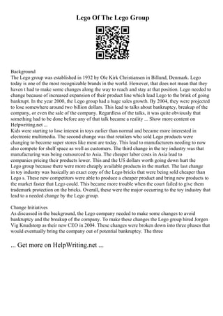 Lego Of The Lego Group
Background
The Lego group was established in 1932 by Ole Kirk Christiansen in Billund, Denmark. Lego
today is one of the most recognizable brands in the world. However, that does not mean that they
haven t had to make some changes along the way to reach and stay at that position. Lego needed to
change because of increased expansion of their product line which lead Lego to the brink of going
bankrupt. In the year 2000, the Lego group had a huge sales growth. By 2004, they were projected
to lose somewhere around two billion dollars. This lead to talks about bankruptcy, breakup of the
company, or even the sale of the company. Regardless of the talks, it was quite obviously that
something had to be done before any of that talk became a reality ... Show more content on
Helpwriting.net ...
Kids were starting to lose interest in toys earlier than normal and became more interested in
electronic multimedia. The second change was that retailers who sold Lego products were
changing to become super stores like most are today. This lead to manufacturers needing to now
also compete for shelf space as well as customers. The third change in the toy industry was that
manufacturing was being outsourced to Asia. The cheaper labor costs in Asia lead to
companies pricing their products lower. This and the US dollars worth going down hurt the
Lego group because there were more cheaply available products in the market. The last change
in toy industry was basically an exact copy of the Lego bricks that were being sold cheaper than
Lego s. These new competitors were able to produce a cheaper product and bring new products to
the market faster that Lego could. This became more trouble when the court failed to give them
trademark protection on the bricks. Overall, these were the major occurring to the toy industry that
lead to a needed change by the Lego group.
Change Initiatives
As discussed in the background, the Lego company needed to make some changes to avoid
bankruptcy and the breakup of the company. To make these changes the Lego group hired Jorgen
Vig Knudstorp as their new CEO in 2004. These changes were broken down into three phases that
would eventually bring the company out of potential bankruptcy. The three
... Get more on HelpWriting.net ...
 