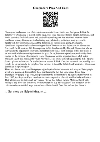 Obamacare Pros And Cons
Obamacare has become one of the most controversial issues in the past four years. I think the
debate over Obamacare is a good one to have. This issue has caused many people, politicians, and
media outlets to finally sit down and, deal with something that has become a problem in our
healthcare system. Obamacare is also facing many obstacles, politicians want to repeal it,
people with low income need it, and the debate on its success is on going. Politicians,
republicans in particular have been unsupportive of Obamacare and democrats are also on the
fence with the Obamacare bill. It was passed in 2010 and created by Barrack Obama that allows
individuals the opportunity to obtain affordable health care. I think the idea of this bill means a
lot to America it is something that could be good for us, however republicans particularly those
elected on the promise of working to repeal Obamacare say it s important to get a bill to the
president s desk as a message to voters (Owens 1). This whole issue of repealing the bill I believe
doesn t give us a chance to fix our health care system. I think if we can see that it can possibly be a
benefit for us, especially for people of low income, it should be debated and workout.... Show more
content on Helpwriting.net ...
There are close to twelve million people signed up for health insurance and many of those people
are of low income. A down side to these numbers is the fact that some states do not have
exchanges for people to go to so, it is possible for the the numbers to be higher. But however in
June 2012, the Supreme Court ruled that the states expansion of medicated had to be voluntary.
That left the poor in states such as Texas or Florida that did not expand Medicaid faced with
having to pay more that those who are not poor (Brill 20). The success of this bill relies on the
citizens and we must find ways in which we all can benefit from this and not just throw it
... Get more on HelpWriting.net ...
 