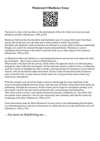 Montessori Obedience Essay
The power to obey is the last phase in the development of the will, which in its turn has made
obedience possible. (Montessori, 1988, p.239)
Montessori believed that the disorderly and disobedient acts of a young child where from those
actions that he/she had yet to develop and so where unable to control successfully.
Discipline and obedience could not therefore be inflicted on a young child as had been traditionally
thought, nor could it be sustained through rewards and punishments. Obedience is seen as
something which develops in the child in much the same way as other aspects of his character.
(Montessori, 1988, p.234)
As Montessori observed, obedience is a developmental process and can not occur unless the child
has developed ... Show more content on Helpwriting.net ...
When he/she is finished with the activity, he/she returns the apparatus back to its allocated place,
keeping the order within the environment. All the materials contain a control of error, avoiding the
need for a teacher to highlight the child s mistake, allowing him/her the freedom to correct himself
/herself, with out the need for adult intervention. He/she is then left and allowed the freedom to
carry out his/her task, as many times as he/she wants, for as long as he/she wants without any
unnecessary interruptions.
With this constant cycle of activity begins a process and through the many repetitions of the
exercise the child gradually becomes aware, and conscious of his/her actions that his/her hands are
performing. Through this awareness, his/her actions can no longer be considered a product of an
inner desire, but have become actions performed with a consciousness and deliberation.
That which at first was but a vital impulse (horme) has become a deliberate act. The child s first
movements where instinctive. Now he acts consciously and voluntarily and with this comes the
awakening of the spirit. (Montessori, 1988, p.231)
From observations made by Maria Montessori we have come to the understanding that discipline
is a maturational process and can not be present in a child who has yet to develop his/her own will.
(Montessori, 1988, p.234)
... Get more on HelpWriting.net ...
 