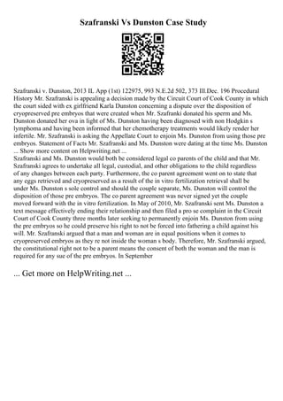 Szafranski Vs Dunston Case Study
Szafranski v. Dunston, 2013 IL App (1st) 122975, 993 N.E.2d 502, 373 Ill.Dec. 196 Procedural
History Mr. Szafranski is appealing a decision made by the Circuit Court of Cook County in which
the court sided with ex girlfriend Karla Dunston concerning a dispute over the disposition of
cryopreserved pre embryos that were created when Mr. Szafranki donated his sperm and Ms.
Dunston donated her ova in light of Ms. Dunston having been diagnosed with non Hodgkin s
lymphoma and having been informed that her chemotherapy treatments would likely render her
infertile. Mr. Szafranski is asking the Appellate Court to enjoin Ms. Dunston from using those pre
embryos. Statement of Facts Mr. Szafranski and Ms. Dunston were dating at the time Ms. Dunston
... Show more content on Helpwriting.net ...
Szafranski and Ms. Dunston would both be considered legal co parents of the child and that Mr.
Szafranski agrees to undertake all legal, custodial, and other obligations to the child regardless
of any changes between each party. Furthermore, the co parent agreement went on to state that
any eggs retrieved and cryopreserved as a result of the in vitro fertilization retrieval shall be
under Ms. Dunston s sole control and should the couple separate, Ms. Dunston will control the
disposition of those pre embryos. The co parent agreement was never signed yet the couple
moved forward with the in vitro fertilization. In May of 2010, Mr. Szafranski sent Ms. Dunston a
text message effectively ending their relationship and then filed a pro se complaint in the Circuit
Court of Cook County three months later seeking to permanently enjoin Ms. Dunston from using
the pre embryos so he could preserve his right to not be forced into fathering a child against his
will. Mr. Szafranski argued that a man and woman are in equal positions when it comes to
cryopreserved embryos as they re not inside the woman s body. Therefore, Mr. Szafranski argued,
the constitutional right not to be a parent means the consent of both the woman and the man is
required for any sue of the pre embryos. In September
... Get more on HelpWriting.net ...
 
