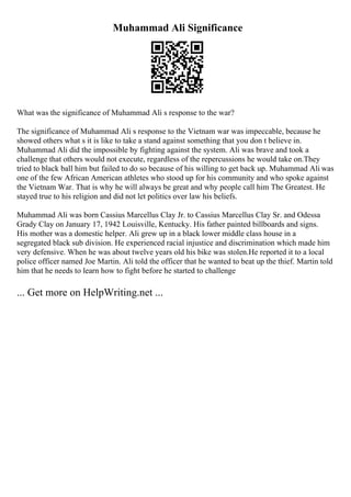 Muhammad Ali Significance
What was the significance of Muhammad Ali s response to the war?
The significance of Muhammad Ali s response to the Vietnam war was impeccable, because he
showed others what s it is like to take a stand against something that you don t believe in.
Muhammad Ali did the impossible by fighting against the system. Ali was brave and took a
challenge that others would not execute, regardless of the repercussions he would take on.They
tried to black ball him but failed to do so because of his willing to get back up. Muhammad Ali was
one of the few African American athletes who stood up for his community and who spoke against
the Vietnam War. That is why he will always be great and why people call him The Greatest. He
stayed true to his religion and did not let politics over law his beliefs.
Muhammad Ali was born Cassius Marcellus Clay Jr. to Cassius Marcellus Clay Sr. and Odessa
Grady Clay on January 17, 1942 Louisville, Kentucky. His father painted billboards and signs.
His mother was a domestic helper. Ali grew up in a black lower middle class house in a
segregated black sub division. He experienced racial injustice and discrimination which made him
very defensive. When he was about twelve years old his bike was stolen.He reported it to a local
police officer named Joe Martin. Ali told the officer that he wanted to beat up the thief. Martin told
him that he needs to learn how to fight before he started to challenge
... Get more on HelpWriting.net ...
 