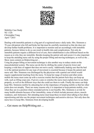 Mobility
Mobility Case Study
NU 1326
Christopher Vang
April 7 2015
Dealing with immobile patients is a big part of a registered nurse s daily tasks. Mrs. Simmons a
78 year old patient who fell and broke her hip must be carefully monitored so that she does not
develop further health problems. It is important to monitor and act accordingly with immobile
patients, because failure to do so can result in health risks and complications. Not only do
immobile patients require a different level of care, their rehabilitation is also different based on the
reason as to why they are immobile. Besides keeping the patient safe and secure it is also important
to keep the attending nurse safe by using the proper lifting and moving techniques, as well as the ...
Show more content on Helpwriting.net ...
Using the proper lifting or movement technique is also another way to reduce strain on the
musculoskeletal system. The nurse can do this by shifting the center of gravity lower and
keeping a wide base of support that does not move easily. Additionally making sure that the bed
is in the optimal position for any type of movement is essential because it keeps the patient and
nurse safe. Mrs. Simmons was discharged by the physician with a partial cast which would
require supplemental teaching from the nurse. To keep her range of motion and other joints
mobile the nurse must come up with a exercise routine that the patient feels they can keep up
with, such as lifting soup cans. If given a cane or crutches the nurse must explain how to use them
properly, as well as the different ways that she could use them to walk. Finally the nurse can help
keep Mrs. Simmons mobile by educating her on the importance of keeping mobile so that her other
joints does not atrophy. There are many reasons why it is important to keep patients mobile, even
when they are in a position where extended activity is not feasible. Mrs. Simmons is at risk for
many health ailments because of her immobility, some of which include pressure ulcers, muscle
weakness, and Atelectasis. Her attending nurse must keep these in mind when talking to her about
repositioning and also use the proper movement techniques and assistive devices. Not only does the
nurse have to keep Mrs. Simmons from developing health
... Get more on HelpWriting.net ...
 