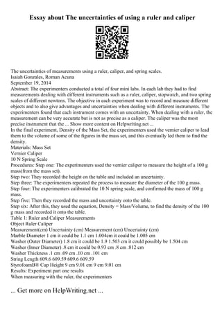 Essay about The uncertainties of using a ruler and caliper
The uncertainties of measurements using a ruler, caliper, and spring scales.
Isaiah Gonzales, Roman Acuna
September 19, 2014
Abstract: The experimenters conducted a total of four mini labs. In each lab they had to find
measurements dealing with different instruments such as a ruler, caliper, stopwatch, and two spring
scales of different newtons. The objective in each experiment was to record and measure different
objects and to also give advantages and uncertainties when dealing with different instruments. The
experimenters found that each instrument comes with an uncertainty. When dealing with a ruler, the
measurement can be very accurate but is not as precise as a caliper. The caliper was the most
precise instrument that the ... Show more content on Helpwriting.net ...
In the final experiment, Density of the Mass Set, the experimenters used the vernier caliper to lead
them to the volume of some of the figures in the mass set, and this eventually led them to find the
density.
Materials: Mass Set
Vernier Caliper
10 N Spring Scale
Procedures: Step one: The experimenters used the vernier caliper to measure the height of a 100 g
mass(from the mass set).
Step two: They recorded the height on the table and included an uncertainty.
Step three: The experimenters repeated the process to measure the diameter of the 100 g mass.
Step four: The experimenters calibrated the 10 N spring scale, and confirmed the mass of 100 g
mass.
Step five: Then they recorded the mass and uncertainty onto the table.
Step six: After this, they used the equation, Density = Mass/Volume, to find the density of the 100
g mass and recorded it onto the table.
Table 1: Ruler and Caliper Measurements
Object Ruler Caliper
Measurement(cm) Uncertainty (cm) Measurement (cm) Uncertainty (cm)
Marble Diameter 1 cm it could be 1.1 cm 1.004cm it could be 1.005 cm
Washer (Outer Diameter) 1.8 cm it could be 1.9 1.503 cm it could possibly be 1.504 cm
Washer (Inner Diameter) .8 cm it could be 0.93 cm .8 cm .812 cm
Washer Thickness .1 cm .09 cm .10 cm .101 cm
String Length 609.6 609.59 609.6 609.59
StyrofoamВ® Cup Height 9 cm 9.01 cm 9 cm 9.01 cm
Results: Experiment part one results
When measuring with the ruler, the experimenters
... Get more on HelpWriting.net ...
 