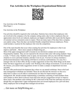 Fun Activities in the Workplace-Organizational Behavoir
Fun Activities in the Workplace
Mini Paper 1
Fun Activities in the Workplace
Fun activities should be required in the work place. Statistics have shown that employees who
are involved in the company or by the company setting aside a day to show employees they are
appreciated, stress levels are reduced, employees are happier and better able to provide the degree
of customer service consumers come to expect. There are many types of fun days that a company
can explore using. These fun days can include friendly competition between employees. Prizes
could include a vacation for the employee who wins the competition.
One of the main benefits that occur when creating fun activities for employees is that it can
improve and build ... Show more content on Helpwriting.net ...
Most of the upper management staff is located on our downtown campus not on campuses
frequented by students. They are not exposed to the stressors that come with seeing students 5 days
a week, 7.5 hours a day. Students come in upset, not necessarily with you, but with their financial
situation or even a personal situation, and take it out on you. You have to always maintain a
professional demeanour when dealing with them to avoid any confrontations. It is easy for a
manager who sits in their office all day to make suggestions on how they think things can be done
better but those suggestions are usually void. Working in the college environment, if you do not see
the stresses, you cannot make suggestions on how to make a campus or department run more
smoothly.
BC does offer professional development days where we can attend workshops. Stress relief and
time management workshops are included. These do not alleviate the stressors we face on a
daily basis or allow us to be able to communicate our ideas for improvement to upper
management. BC should consider implementing a committee consisting of staff members from
each campus to allow them to discuss issues that arise and give suggestions on how to improve
those issues. One problem with working for BC is that most of the front line staff does not feel as
though they are appreciated. Upper management does not reward employees for a job well done.
Many employees feel as though their managers do not have
... Get more on HelpWriting.net ...
 