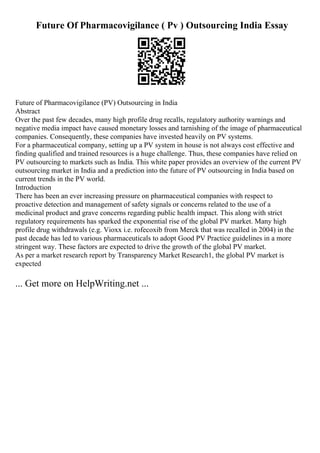 Future Of Pharmacovigilance ( Pv ) Outsourcing India Essay
Future of Pharmacovigilance (PV) Outsourcing in India
Abstract
Over the past few decades, many high profile drug recalls, regulatory authority warnings and
negative media impact have caused monetary losses and tarnishing of the image of pharmaceutical
companies. Consequently, these companies have invested heavily on PV systems.
For a pharmaceutical company, setting up a PV system in house is not always cost effective and
finding qualified and trained resources is a huge challenge. Thus, these companies have relied on
PV outsourcing to markets such as India. This white paper provides an overview of the current PV
outsourcing market in India and a prediction into the future of PV outsourcing in India based on
current trends in the PV world.
Introduction
There has been an ever increasing pressure on pharmaceutical companies with respect to
proactive detection and management of safety signals or concerns related to the use of a
medicinal product and grave concerns regarding public health impact. This along with strict
regulatory requirements has sparked the exponential rise of the global PV market. Many high
profile drug withdrawals (e.g. Vioxx i.e. rofecoxib from Merck that was recalled in 2004) in the
past decade has led to various pharmaceuticals to adopt Good PV Practice guidelines in a more
stringent way. These factors are expected to drive the growth of the global PV market.
As per a market research report by Transparency Market Research1, the global PV market is
expected
... Get more on HelpWriting.net ...
 