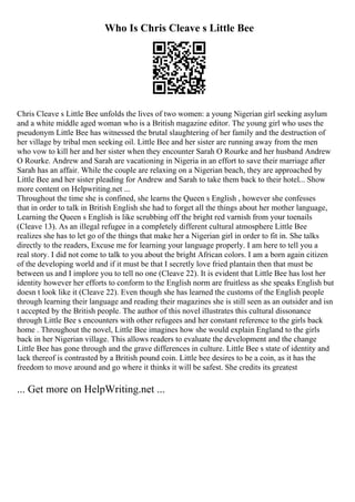Who Is Chris Cleave s Little Bee
Chris Cleave s Little Bee unfolds the lives of two women: a young Nigerian girl seeking asylum
and a white middle aged woman who is a British magazine editor. The young girl who uses the
pseudonym Little Bee has witnessed the brutal slaughtering of her family and the destruction of
her village by tribal men seeking oil. Little Bee and her sister are running away from the men
who vow to kill her and her sister when they encounter Sarah O Rourke and her husband Andrew
O Rourke. Andrew and Sarah are vacationing in Nigeria in an effort to save their marriage after
Sarah has an affair. While the couple are relaxing on a Nigerian beach, they are approached by
Little Bee and her sister pleading for Andrew and Sarah to take them back to their hotel... Show
more content on Helpwriting.net ...
Throughout the time she is confined, she learns the Queen s English , however she confesses
that in order to talk in British English she had to forget all the things about her mother language,
Learning the Queen s English is like scrubbing off the bright red varnish from your toenails
(Cleave 13). As an illegal refugee in a completely different cultural atmosphere Little Bee
realizes she has to let go of the things that make her a Nigerian girl in order to fit in. She talks
directly to the readers, Excuse me for learning your language properly. I am here to tell you a
real story. I did not come to talk to you about the bright African colors. I am a born again citizen
of the developing world and if it must be that I secretly love fried plantain then that must be
between us and I implore you to tell no one (Cleave 22). It is evident that Little Bee has lost her
identity however her efforts to conform to the English norm are fruitless as she speaks English but
doesn t look like it (Cleave 22). Even though she has learned the customs of the English people
through learning their language and reading their magazines she is still seen as an outsider and isn
t accepted by the British people. The author of this novel illustrates this cultural dissonance
through Little Bee s encounters with other refugees and her constant reference to the girls back
home . Throughout the novel, Little Bee imagines how she would explain England to the girls
back in her Nigerian village. This allows readers to evaluate the development and the change
Little Bee has gone through and the grave differences in culture. Little Bee s state of identity and
lack thereof is contrasted by a British pound coin. Little bee desires to be a coin, as it has the
freedom to move around and go where it thinks it will be safest. She credits its greatest
... Get more on HelpWriting.net ...
 