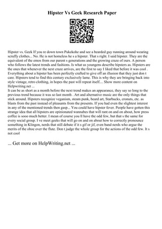 Hipster Vs Geek Research Paper
Hipster vs. Geek If you re down town Pukekohe and see a bearded guy running around wearing
scruffy clothes... No. He is not homeless he s a hipster. That s right. I said hipster. They are the
equivalent of the emos from our parent s generations and the growing craze of ours. A person
who follows the latest trends and fashions. Is what us youngens describe hipsters as. Hipsters are
the ones that whenever the next craze arrives, are the first to say I liked that before it was cool .
Everything about a hipster has been perfectly crafted to give off an illusion that they just don t
care. Hipsters tend to find this century exclusively lame. This is why they are bringing back into
style vintage, retro clothing, in hopes the past will repeat itself.... Show more content on
Helpwriting.net ...
It can be as short as a month before the next trend makes an appearance, they say so long to the
previous trend because it was so last month . Art and alternative music are the only things that
stick around. Hipsters recognize veganism, steam punk, beard art, Starbucks, cronuts, etc. as
blasts from the past instead of pleasants from the presents. If you had even the slightest interest
in any of the mentioned trends then gasp... You could have hipster fever. People have gotten this
strange idea that all hipsters are opinionated wannabes that will rant on and on about, how press
coffee is sooo much better. I mean of course you ll have the odd few, but that s the same for
every social group. I ve meet geeks that will go on and on about how to correctly pronounce
something in Klingon, nerds that still debate if it s gif or jif, even band nerds who argue the
merits of the oboe over the flute. Don t judge the whole group for the actions of the odd few. It s
not cool
... Get more on HelpWriting.net ...
 