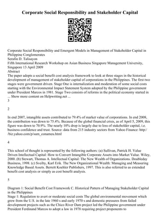 Corporate Social Responsibility and Stakeholder Capital
Corporate Social Responsibility and Emergent Models in Management of Stakeholder Capital in
Philippine Conglomerates
Serafin D. Talisayon
Fifth International Research Workshop on Asian Business Singapore Management University,
Singapore 13 April 2009
Abstract
The paper adopts a social benefit cost analysis framework to look at three stages in the historical
development of management of stakeholder capital of corporations in the Philippines. The first two
stages were government driven. Stage One is internalization and moderation of some social costs
starting with the Environmental Impact Statement System adopted by the Philippine government
under President Marcos in 1981. Stage Two consists of reforms in the political economy started in
... Show more content on Helpwriting.net ...
3
2
In end 2007, intangible assets contributed to 79.4% of market value of corporations. In end 2008,
the contribution was down to 75.4%. Because of the global financial crisis, as of April 5, 2009, this
figure was down to 70.9%. The nearly 10% drop is largely due to loss of stakeholder capital, i.e.
business confidence and trust. Source: data from 215 industry sectors from Yahoo Finance: http:/
/biz.yahoo.com/p/sum_conameu.html
4
This school of thought is represented by the following authors: (a) Sullivan, Patrick H. Value
Driven Intellectual Capital: How to Convert Intangible Corporate Assets into Market Value. Wiley,
2000. (b) Stewart, Thomas A. Intellectual Capital: The New Wealth of Organizations. Doubleday
Business, 1998. (c) Sveiby, Karl Erik. The New Organizational Wealth: Managing and Measuring
Knowledge Based Assets. Berrett Koehler Publishers, 1997. This is also referred to as extended
benefit cost analysis or simply as cost benefit analysis.
5
Diagram 1: Social Benefit Cost Framework C. Historical Pattern of Managing Stakeholder Capital
in the Philippines
Stage 1: Regulation to avert or moderate social costs The global environmental movement which
grew from the U.S. in the late 1960 s and early 1970 s and domestic pressures from failed
development projects such as the Chico River Dam project led the Philippine government under
President Ferdinand Marcos to adopt a law in 1978 requiring project proponents to
 