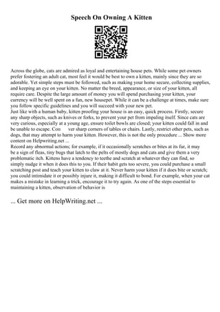 Speech On Owning A Kitten
Across the globe, cats are admired as loyal and entertaining house pets. While some pet owners
prefer fostering an adult cat, most feel it would be best to own a kitten, mainly since they are so
adorable. Yet simple steps must be followed, such as making your home secure, collecting supplies,
and keeping an eye on your kitten. No matter the breed, appearance, or size of your kitten, all
require care. Despite the large amount of money you will spend purchasing your kitten, your
currency will be well spent on a fun, new housepet. While it can be a challenge at times, make sure
you follow specific guidelines and you will succeed with your new pet.
Just like with a human baby, kitten proofing your house is an easy, quick process. Firstly, secure
any sharp objects, such as knives or forks, to prevent your pet from impaling itself. Since cats are
very curious, especially at a young age, ensure toilet bowls are closed; your kitten could fall in and
be unable to escape. Coп ver sharp corners of tables or chairs. Lastly, restrict other pets, such as
dogs, that may attempt to harm your kitten. However, this is not the only procedure ... Show more
content on Helpwriting.net ...
Record any abnormal actions; for example, if it occasionally scratches or bites at its fur, it may
be a sign of fleas, tiny bugs that latch to the pelts of mostly dogs and cats and give them a very
problematic itch. Kittens have a tendency to teethe and scratch at whatever they can find, so
simply nudge it when it does this to you. If their habit gets too severe, you could purchase a small
scratching post and teach your kitten to claw at it. Never harm your kitten if it does bite or scratch;
you could intimidate it or possibly injure it, making it difficult to bond. For example, when your cat
makes a mistake in learning a trick, encourage it to try again. As one of the steps essential to
maintaining a kitten, observation of behavior is
... Get more on HelpWriting.net ...
 