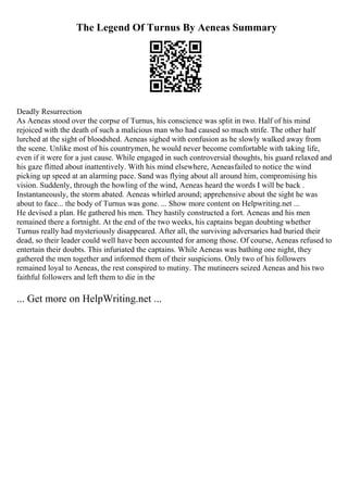 The Legend Of Turnus By Aeneas Summary
Deadly Resurrection
As Aeneas stood over the corpse of Turnus, his conscience was split in two. Half of his mind
rejoiced with the death of such a malicious man who had caused so much strife. The other half
lurched at the sight of bloodshed. Aeneas sighed with confusion as he slowly walked away from
the scene. Unlike most of his countrymen, he would never become comfortable with taking life,
even if it were for a just cause. While engaged in such controversial thoughts, his guard relaxed and
his gaze flitted about inattentively. With his mind elsewhere, Aeneasfailed to notice the wind
picking up speed at an alarming pace. Sand was flying about all around him, compromising his
vision. Suddenly, through the howling of the wind, Aeneas heard the words I will be back .
Instantaneously, the storm abated. Aeneas whirled around; apprehensive about the sight he was
about to face... the body of Turnus was gone. ... Show more content on Helpwriting.net ...
He devised a plan. He gathered his men. They hastily constructed a fort. Aeneas and his men
remained there a fortnight. At the end of the two weeks, his captains began doubting whether
Turnus really had mysteriously disappeared. After all, the surviving adversaries had buried their
dead, so their leader could well have been accounted for among those. Of course, Aeneas refused to
entertain their doubts. This infuriated the captains. While Aeneas was bathing one night, they
gathered the men together and informed them of their suspicions. Only two of his followers
remained loyal to Aeneas, the rest conspired to mutiny. The mutineers seized Aeneas and his two
faithful followers and left them to die in the
... Get more on HelpWriting.net ...
 