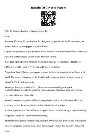 Benefits Of Cayenne Pepper
Title: 10 Amazing benefits of cayenne pepper for
health
Summary: Knowing 10 amazing benefits of cayenne pepper for your health may make you
want to include cayenne pepper in your daily diet.
Cayenne pepper is used in powdered and whole forms in several different cuisines in the world,
especially in Mexican and south western American cuisine.
It has been a part of Native American medicine and cuisine for hundreds of decades. In
addition, it is widely used in Ayurvedic and Chinese medicines.
Pungent and fiercely hot cayenne pepper is among the most common spicy ingredients in the
world. The hotness of cayenne on the Scoville scale, belonging to the Capsicum genus, is
30,000 50,000 Scoville heat units.
Amazing Advantages And Benefits... Show more content on Helpwriting.net ...
In addition, being a wonderful metabolic booster, cayenne pepper can aid a lot in burning
excessive fat fast and effectively.
Moreover, cayenne pepper can aid in the absorption of nutrients and digestion, which are
extremely needed for us to maintain a stable and suitable body weight.
A research published in Clinical Nutrition reported that a cure with six mg/d capsinoids orally
can promote the fat loss of abdominal area safely.
Another research published in the same journal in 2009 noted that green tea and capsaicin can
suppress hunger and increase more satiety during negative rather than a positive balance of
energy.
 