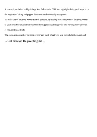 A research published in Physiology And Behavior in 2011 also highlighted the good impacts on
the appetite of taking red pepper doses that are hedonically acceptable.
To make use of cayenne pepper for this purpose, try adding half a teaspoon of cayenne pepper
to your smoothie or juice for breakfast for suppressing the appetite and burning more calories.
5. Prevent Blood Clots
The capsaicin content of cayenne pepper can work effectively as a powerful antioxidant and
... Get more on HelpWriting.net ...
 