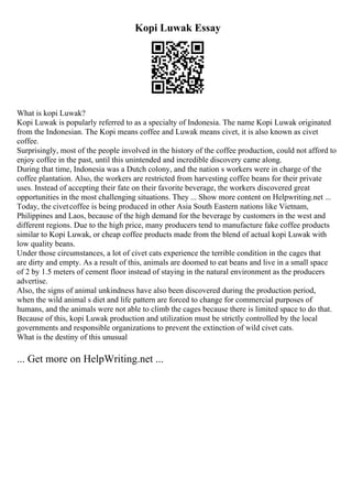 Kopi Luwak Essay
What is kopi Luwak?
Kopi Luwak is popularly referred to as a specialty of Indonesia. The name Kopi Luwak originated
from the Indonesian. The Kopi means coffee and Luwak means civet, it is also known as civet
coffee.
Surprisingly, most of the people involved in the history of the coffee production, could not afford to
enjoy coffee in the past, until this unintended and incredible discovery came along.
During that time, Indonesia was a Dutch colony, and the nation s workers were in charge of the
coffee plantation. Also, the workers are restricted from harvesting coffee beans for their private
uses. Instead of accepting their fate on their favorite beverage, the workers discovered great
opportunities in the most challenging situations. They ... Show more content on Helpwriting.net ...
Today, the civetcoffee is being produced in other Asia South Eastern nations like Vietnam,
Philippines and Laos, because of the high demand for the beverage by customers in the west and
different regions. Due to the high price, many producers tend to manufacture fake coffee products
similar to Kopi Luwak, or cheap coffee products made from the blend of actual kopi Luwak with
low quality beans.
Under those circumstances, a lot of civet cats experience the terrible condition in the cages that
are dirty and empty. As a result of this, animals are doomed to eat beans and live in a small space
of 2 by 1.5 meters of cement floor instead of staying in the natural environment as the producers
advertise.
Also, the signs of animal unkindness have also been discovered during the production period,
when the wild animal s diet and life pattern are forced to change for commercial purposes of
humans, and the animals were not able to climb the cages because there is limited space to do that.
Because of this, kopi Luwak production and utilization must be strictly controlled by the local
governments and responsible organizations to prevent the extinction of wild civet cats.
What is the destiny of this unusual
... Get more on HelpWriting.net ...
 