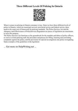 Three Different Levels Of Policing In Ontario
When it comes to policing in Ontario constancy is key. Since we have three different levels of
police in Ontario, which are municipal services, provincial service and federal service, there
needs to be some sort of framework for policing standards. The Police Services Act and the
Adequacy and Effectiveness of PoliceServices Regulation are pieces of legislation are enactments
to serve this purpose.
The Police Services Act functions as the groundwork for the mandate and duties of police officers,
as well as civilian policing staff, the procedure and process for filling, listening and concluding
complaints against the police, and the provisions for special investigations into police wrongdoing.
Some examples of the guidelines in the legislation
... Get more on HelpWriting.net ...
 