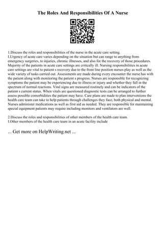 The Roles And Responsibilities Of A Nurse
1.Discuss the roles and responsibilities of the nurse in the acute care setting.
I.Urgency of acute care varies depending on the situation but can range to anything from
emergency surgeries, to injuries, chronic illnesses, and also for the recovery of those procedures.
Majority of the patients in acute care settings are critically ill. Nursing responsibilities in acute
care settings are vital to patient s recovery due to the front line position nurses play as well as the
wide variety of tasks carried out. Assessments are made during every encounter the nurse has with
the patient along with monitoring the patient s progress. Nurses are responsible for recognizing
symptoms the patient may be experiencing due to illness or injury and whether they fall in the
spectrum of normal reactions. Vital signs are measured routinely and can be indicators of the
patient s current status. When vitals are questioned diagnostic tests can be arranged to further
assess possible comorbidities the patient may have. Care plans are made to plan interventions the
health care team can take to help patients through challenges they face, both physical and mental.
Nurses administer medications as well as first aid as needed. They are responsible for maintaining
special equipment patients may require including monitors and ventilators are well.
2.Discuss the roles and responsibilities of other members of the health care team.
I.Other members of the health care team in an acute facility include
... Get more on HelpWriting.net ...
 