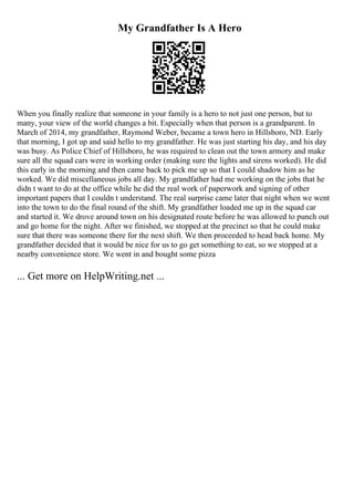 My Grandfather Is A Hero
When you finally realize that someone in your family is a hero to not just one person, but to
many, your view of the world changes a bit. Especially when that person is a grandparent. In
March of 2014, my grandfather, Raymond Weber, became a town hero in Hillsboro, ND. Early
that morning, I got up and said hello to my grandfather. He was just starting his day, and his day
was busy. As Police Chief of Hillsboro, he was required to clean out the town armory and make
sure all the squad cars were in working order (making sure the lights and sirens worked). He did
this early in the morning and then came back to pick me up so that I could shadow him as he
worked. We did miscellaneous jobs all day. My grandfather had me working on the jobs that he
didn t want to do at the office while he did the real work of paperwork and signing of other
important papers that I couldn t understand. The real surprise came later that night when we went
into the town to do the final round of the shift. My grandfather loaded me up in the squad car
and started it. We drove around town on his designated route before he was allowed to punch out
and go home for the night. After we finished, we stopped at the precinct so that he could make
sure that there was someone there for the next shift. We then proceeded to head back home. My
grandfather decided that it would be nice for us to go get something to eat, so we stopped at a
nearby convenience store. We went in and bought some pizza
... Get more on HelpWriting.net ...
 