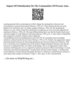 Impact Of Globalization On The Communities Of Persons And...
sourcing pursued with a social purpose to effect change for communities of persons and
environments in need of preservation (Theroux, 1993, p.7). Their financial giving was at the
highest level realized by any U.S. public company (Theroux, 1993, p.8). By operating the
business in a way which valued the contributions of employees at every level and supported all
employees (Theroux, 1993, p.8). The main differentiating factor was that the brand valued social
steward as highly as it did financial well being (Theroux, 1993, p.9). A value which is improbable
that competitors would be willing or able to duplicate.
3.Extendibility Social stewardship did not end in the US. B J extended social stewardship
initiatives to Brazil and the Soviet Union (Theroux, 1993, p.7 8). Further, the organization valued
protecting shared resources by decreasing greenhouse gas and conversing water (Theroux, 1993,
p.8). As such this core competency has an all inclusive impact Strategy It becomes clear that the
reason for everything B J does is to effect social change. This is an organization which values
economic well being only as it is a supportive measure necessary to effect social change. As such,
it becomes clear that the organization s socially driven mission is their strategy. A strategy then
can be defined as a broad concept that guides the firm as a whole (as a whole business system) to
some future state or plane of existence ( Topic 2 , 2011, para. 3). B J s desired future
... Get more on HelpWriting.net ...
 