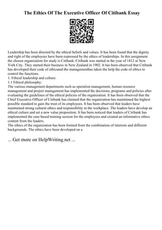 The Ethics Of The Executive Officer Of Citibank Essay
Leadership has been directed by the ethical beliefs and values. It has been found that the dignity
and right of the employees have been expressed by the ethics of leaderships. In this assignment
the chosen organization for study is Citibank. Citibank was started in the year of 1812 at New
York City. They started their business in New Zealand in 1902. It has been observed that Citibank
has developed their code of ethicsand the managementhas taken the help the code of ethics to
control the functions.
1. Ethical leadership and culture:
1.1 Ethical philosophy:
The various management departments such as operation management, human resource
management and project management has implemented the decisions, programs and policies after
evaluating the guidelines of the ethical policies of the organization. It has been observed that the
Chief Executive Officer of Citibank has claimed that the organization has maintained the highest
possible standard to gain the trust of its employees. It has been observed that leaders have
maintained strong cultural ethics and responsibility in the workplace. The leaders have develop an
ethical culture and set a new value proposition. It has been noticed that leaders of Citibank has
implemented the case based training session for the employees and created an informative ethics
content from the leaders.
The ethics of the organization has been formed from the combination of interests and different
backgrounds. The ethics have been developed on a
... Get more on HelpWriting.net ...
 