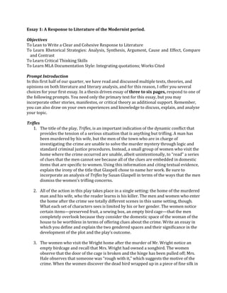 Essay	
  1:	
  A	
  Response	
  to	
  Literature	
  of	
  the	
  Modernist	
  period.	
  	
  
	
  
Objectives	
  
To	
  Lean	
  to	
  Write	
  a	
  Clear	
  and	
  Cohesive	
  Response	
  to	
  Literature	
  
To	
  Learn	
  Rhetorical	
  Strategies:	
  Analysis,	
  Synthesis,	
  Argument,	
  Cause	
  and	
  Effect,	
  Compare	
  
and	
  Contrast	
  
To	
  Learn	
  Critical	
  Thinking	
  Skills	
  
To	
  Learn	
  MLA	
  Documentation	
  Style:	
  Integrating	
  quotations;	
  Works	
  Cited	
  	
  
	
  
Prompt	
  Introduction	
  
In	
  this	
  first	
  half	
  of	
  our	
  quarter,	
  we	
  have	
  read	
  and	
  discussed	
  multiple	
  texts,	
  theories,	
  and	
  
opinions	
  on	
  both	
  literature	
  and	
  literary	
  analysis,	
  and	
  for	
  this	
  reason,	
  I	
  offer	
  you	
  several	
  
choices	
  for	
  your	
  first	
  essay.	
  In	
  a	
  thesis	
  driven	
  essay	
  of	
  three	
  to	
  six	
  pages,	
  respond	
  to	
  one	
  of	
  
the	
  following	
  prompts.	
  You	
  need	
  only	
  the	
  primary	
  text	
  for	
  this	
  essay,	
  but	
  you	
  may	
  
incorporate	
  other	
  stories,	
  manifestos,	
  or	
  critical	
  theory	
  as	
  additional	
  support.	
  Remember,	
  
you	
  can	
  also	
  draw	
  on	
  your	
  own	
  experiences	
  and	
  knowledge	
  to	
  discuss,	
  explain,	
  and	
  analyze	
  
your	
  topic.	
  
	
  
Trifles	
  
1. The	
  title	
  of	
  the	
  play,	
  Trifles,	
  is	
  an	
  important	
  indication	
  of	
  the	
  dynamic	
  conflict	
  that	
  
provides	
  the	
  tension	
  of	
  a	
  serious	
  situation	
  that	
  is	
  anything	
  but	
  trifling.	
  A	
  man	
  has	
  
been	
  murdered	
  by	
  his	
  wife,	
  but	
  the	
  men	
  of	
  the	
  town	
  who	
  are	
  in	
  charge	
  of	
  
investigating	
  the	
  crime	
  are	
  unable	
  to	
  solve	
  the	
  murder	
  mystery	
  through	
  logic	
  and	
  
standard	
  criminal	
  justice	
  procedures.	
  Instead,	
  a	
  small	
  group	
  of	
  women	
  who	
  visit	
  the	
  
home	
  where	
  the	
  crime	
  occurred	
  are	
  unable,	
  albeit	
  unintentionally,	
  to	
  “read”	
  a	
  series	
  
of	
  clues	
  that	
  the	
  men	
  cannot	
  see	
  because	
  all	
  of	
  the	
  clues	
  are	
  embedded	
  in	
  domestic	
  
items	
  that	
  are	
  specific	
  to	
  women.	
  Using	
  this	
  information	
  and	
  citing	
  textual	
  evidence,	
  
explain	
  the	
  irony	
  of	
  the	
  title	
  that	
  Glaspell	
  chose	
  to	
  name	
  her	
  work.	
  Be	
  sure	
  to	
  
incorporate	
  an	
  analysis	
  of	
  Trifles	
  by	
  Susan	
  Glaspell	
  in	
  terms	
  of	
  the	
  ways	
  that	
  the	
  men	
  
dismiss	
  the	
  women’s	
  trifling	
  concerns.	
  
	
  
2. All	
  of	
  the	
  action	
  in	
  this	
  play	
  takes	
  place	
  in	
  a	
  single	
  setting:	
  the	
  home	
  of	
  the	
  murdered	
  
man	
  and	
  his	
  wife,	
  who	
  the	
  reader	
  learns	
  is	
  his	
  killer.	
  The	
  men	
  and	
  women	
  who	
  enter	
  
the	
  home	
  after	
  the	
  crime	
  see	
  totally	
  different	
  scenes	
  in	
  this	
  same	
  setting,	
  though.	
  
What	
  each	
  set	
  of	
  characters	
  sees	
  is	
  limited	
  by	
  his	
  or	
  her	
  gender.	
  The	
  women	
  notice	
  
certain	
  items—preserved	
  fruit,	
  a	
  sewing	
  box,	
  an	
  empty	
  bird	
  cage—that	
  the	
  men	
  
completely	
  overlook	
  because	
  they	
  consider	
  the	
  domestic	
  space	
  of	
  the	
  woman	
  of	
  the	
  
house	
  to	
  be	
  worthless	
  in	
  terms	
  of	
  offering	
  clues	
  about	
  the	
  crime.	
  Write	
  an	
  essay	
  in	
  
which	
  you	
  define	
  and	
  explain	
  the	
  two	
  gendered	
  spaces	
  and	
  their	
  significance	
  in	
  the	
  
development	
  of	
  the	
  plot	
  and	
  the	
  play’s	
  outcome.	
  
	
  
3. The	
  women	
  who	
  visit	
  the	
  Wright	
  home	
  after	
  the	
  murder	
  of	
  Mr.	
  Wright	
  notice	
  an	
  
empty	
  birdcage	
  and	
  recall	
  that	
  Mrs.	
  Wright	
  had	
  owned	
  a	
  songbird.	
  The	
  women	
  
observe	
  that	
  the	
  door	
  of	
  the	
  cage	
  is	
  broken	
  and	
  the	
  hinge	
  has	
  been	
  pulled	
  off;	
  Mrs.	
  
Hale	
  observes	
  that	
  someone	
  was	
  “rough	
  with	
  it,”	
  which	
  suggests	
  the	
  motive	
  of	
  the	
  
crime.	
  When	
  the	
  women	
  discover	
  the	
  dead	
  bird	
  wrapped	
  up	
  in	
  a	
  piece	
  of	
  fine	
  silk	
  in	
  
 