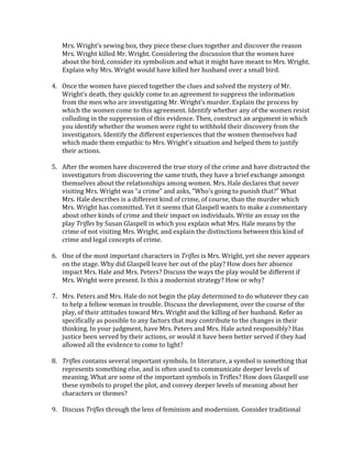 Mrs.	
  Wright’s	
  sewing	
  box,	
  they	
  piece	
  these	
  clues	
  together	
  and	
  discover	
  the	
  reason	
  
Mrs.	
  Wright	
  killed	
  Mr.	
  Wright.	
  Considering	
  the	
  discussion	
  that	
  the	
  women	
  have	
  
about	
  the	
  bird,	
  consider	
  its	
  symbolism	
  and	
  what	
  it	
  might	
  have	
  meant	
  to	
  Mrs.	
  Wright.	
  
Explain	
  why	
  Mrs.	
  Wright	
  would	
  have	
  killed	
  her	
  husband	
  over	
  a	
  small	
  bird.	
  
	
  
4. Once	
  the	
  women	
  have	
  pieced	
  together	
  the	
  clues	
  and	
  solved	
  the	
  mystery	
  of	
  Mr.	
  
Wright’s	
  death,	
  they	
  quickly	
  come	
  to	
  an	
  agreement	
  to	
  suppress	
  the	
  information	
  
from	
  the	
  men	
  who	
  are	
  investigating	
  Mr.	
  Wright’s	
  murder.	
  Explain	
  the	
  process	
  by	
  
which	
  the	
  women	
  come	
  to	
  this	
  agreement.	
  Identify	
  whether	
  any	
  of	
  the	
  women	
  resist	
  
colluding	
  in	
  the	
  suppression	
  of	
  this	
  evidence.	
  Then,	
  construct	
  an	
  argument	
  in	
  which	
  
you	
  identify	
  whether	
  the	
  women	
  were	
  right	
  to	
  withhold	
  their	
  discovery	
  from	
  the	
  
investigators.	
  Identify	
  the	
  different	
  experiences	
  that	
  the	
  women	
  themselves	
  had	
  
which	
  made	
  them	
  empathic	
  to	
  Mrs.	
  Wright’s	
  situation	
  and	
  helped	
  them	
  to	
  justify	
  
their	
  actions.	
  
	
  
5. After	
  the	
  women	
  have	
  discovered	
  the	
  true	
  story	
  of	
  the	
  crime	
  and	
  have	
  distracted	
  the	
  
investigators	
  from	
  discovering	
  the	
  same	
  truth,	
  they	
  have	
  a	
  brief	
  exchange	
  amongst	
  
themselves	
  about	
  the	
  relationships	
  among	
  women.	
  Mrs.	
  Hale	
  declares	
  that	
  never	
  
visiting	
  Mrs.	
  Wright	
  was	
  “a	
  crime”	
  and	
  asks,	
  “Who’s	
  going	
  to	
  punish	
  that?”	
  What	
  
Mrs.	
  Hale	
  describes	
  is	
  a	
  different	
  kind	
  of	
  crime,	
  of	
  course,	
  than	
  the	
  murder	
  which	
  
Mrs.	
  Wright	
  has	
  committed.	
  Yet	
  it	
  seems	
  that	
  Glaspell	
  wants	
  to	
  make	
  a	
  commentary	
  
about	
  other	
  kinds	
  of	
  crime	
  and	
  their	
  impact	
  on	
  individuals.	
  Write	
  an	
  essay	
  on	
  the	
  
play	
  Trifles	
  by	
  Susan	
  Glaspell	
  in	
  which	
  you	
  explain	
  what	
  Mrs.	
  Hale	
  means	
  by	
  the	
  
crime	
  of	
  not	
  visiting	
  Mrs.	
  Wright,	
  and	
  explain	
  the	
  distinctions	
  between	
  this	
  kind	
  of	
  
crime	
  and	
  legal	
  concepts	
  of	
  crime.	
  
	
  
6. One	
  of	
  the	
  most	
  important	
  characters	
  in	
  Trifles	
  is	
  Mrs.	
  Wright,	
  yet	
  she	
  never	
  appears	
  
on	
  the	
  stage.	
  Why	
  did	
  Glaspell	
  leave	
  her	
  out	
  of	
  the	
  play?	
  How	
  does	
  her	
  absence	
  
impact	
  Mrs.	
  Hale	
  and	
  Mrs.	
  Peters?	
  Discuss	
  the	
  ways	
  the	
  play	
  would	
  be	
  different	
  if	
  
Mrs.	
  Wright	
  were	
  present.	
  Is	
  this	
  a	
  modernist	
  strategy?	
  How	
  or	
  why?	
  
	
  
7. Mrs.	
  Peters	
  and	
  Mrs.	
  Hale	
  do	
  not	
  begin	
  the	
  play	
  determined	
  to	
  do	
  whatever	
  they	
  can	
  
to	
  help	
  a	
  fellow	
  woman	
  in	
  trouble.	
  Discuss	
  the	
  development,	
  over	
  the	
  course	
  of	
  the	
  
play,	
  of	
  their	
  attitudes	
  toward	
  Mrs.	
  Wright	
  and	
  the	
  killing	
  of	
  her	
  husband.	
  Refer	
  as	
  
specifically	
  as	
  possible	
  to	
  any	
  factors	
  that	
  may	
  contribute	
  to	
  the	
  changes	
  in	
  their	
  
thinking.	
  In	
  your	
  judgment,	
  have	
  Mrs.	
  Peters	
  and	
  Mrs.	
  Hale	
  acted	
  responsibly?	
  Has	
  
justice	
  been	
  served	
  by	
  their	
  actions,	
  or	
  would	
  it	
  have	
  been	
  better	
  served	
  if	
  they	
  had	
  
allowed	
  all	
  the	
  evidence	
  to	
  come	
  to	
  light?	
  
	
  
8. Trifles	
  contains	
  several	
  important	
  symbols.	
  In	
  literature,	
  a	
  symbol	
  is	
  something	
  that	
  
represents	
  something	
  else,	
  and	
  is	
  often	
  used	
  to	
  communicate	
  deeper	
  levels	
  of	
  
meaning.	
  What	
  are	
  some	
  of	
  the	
  important	
  symbols	
  in	
  Trifles?	
  How	
  does	
  Glaspell	
  use	
  
these	
  symbols	
  to	
  propel	
  the	
  plot,	
  and	
  convey	
  deeper	
  levels	
  of	
  meaning	
  about	
  her	
  
characters	
  or	
  themes?	
  
	
  
9. Discuss	
  Trifles	
  through	
  the	
  lens	
  of	
  feminism	
  and	
  modernism.	
  Consider	
  traditional	
  
 