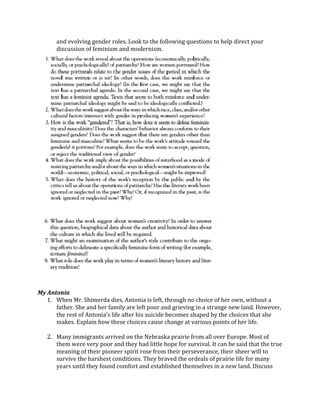 and	
  evolving	
  gender	
  roles.	
  Look	
  to	
  the	
  following	
  questions	
  to	
  help	
  direct	
  your	
  
discussion	
  of	
  feminism	
  and	
  modernism.	
  	
  
	
  
	
  
	
  
My	
  Antonia	
  
1. When	
  Mr.	
  Shimerda	
  dies,	
  Antonia	
  is	
  left,	
  through	
  no	
  choice	
  of	
  her	
  own,	
  without	
  a	
  
father.	
  She	
  and	
  her	
  family	
  are	
  left	
  poor	
  and	
  grieving	
  in	
  a	
  strange	
  new	
  land.	
  However,	
  
the	
  rest	
  of	
  Antonia’s	
  life	
  after	
  his	
  suicide	
  becomes	
  shaped	
  by	
  the	
  choices	
  that	
  she	
  
makes.	
  Explain	
  how	
  these	
  choices	
  cause	
  change	
  at	
  various	
  points	
  of	
  her	
  life.	
  
	
  
2. Many	
  immigrants	
  arrived	
  on	
  the	
  Nebraska	
  prairie	
  from	
  all	
  over	
  Europe.	
  Most	
  of	
  
them	
  were	
  very	
  poor	
  and	
  they	
  had	
  little	
  hope	
  for	
  survival.	
  It	
  can	
  be	
  said	
  that	
  the	
  true	
  
meaning	
  of	
  their	
  pioneer	
  spirit	
  rose	
  from	
  their	
  perseverance,	
  their	
  sheer	
  will	
  to	
  
survive	
  the	
  harshest	
  conditions.	
  They	
  braved	
  the	
  ordeals	
  of	
  prairie	
  life	
  for	
  many	
  
years	
  until	
  they	
  found	
  comfort	
  and	
  established	
  themselves	
  in	
  a	
  new	
  land.	
  Discuss	
  
 