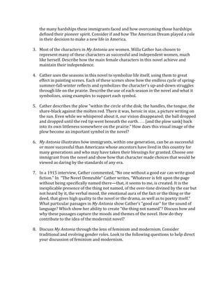 the	
  many	
  hardships	
  these	
  immigrants	
  faced	
  and	
  how	
  overcoming	
  those	
  hardships	
  
defined	
  their	
  pioneer	
  spirit.	
  Consider	
  if	
  and	
  how	
  The	
  American	
  Dream	
  played	
  a	
  role	
  
in	
  their	
  decision	
  to	
  make	
  a	
  new	
  life	
  in	
  America.	
  	
  
	
  
3. Most	
  of	
  the	
  characters	
  in	
  My	
  Antonia	
  are	
  women.	
  Willa	
  Cather	
  has	
  chosen	
  to	
  
represent	
  many	
  of	
  these	
  characters	
  as	
  successful	
  and	
  independent	
  women,	
  much	
  
like	
  herself.	
  Describe	
  how	
  the	
  main	
  female	
  characters	
  in	
  this	
  novel	
  achieve	
  and	
  
maintain	
  their	
  independence.	
  
	
  
4. Cather	
  uses	
  the	
  seasons	
  in	
  this	
  novel	
  to	
  symbolize	
  life	
  itself,	
  using	
  them	
  to	
  great	
  
effect	
  in	
  painting	
  scenes.	
  Each	
  of	
  these	
  scenes	
  show	
  how	
  the	
  endless	
  cycle	
  of	
  spring-­‐
summer-­‐fall-­‐winter	
  reflects	
  and	
  symbolizes	
  the	
  character’s	
  up-­‐and-­‐down	
  struggles	
  
through	
  life	
  on	
  the	
  prairie.	
  Describe	
  the	
  use	
  of	
  each	
  season	
  in	
  the	
  novel	
  and	
  what	
  it	
  
symbolizes,	
  using	
  examples	
  to	
  support	
  each	
  symbol.	
  
	
  
5. Cather	
  describes	
  the	
  plow	
  "within	
  the	
  circle	
  of	
  the	
  disk;	
  the	
  handles,	
  the	
  tongue,	
  the	
  
share-­‐black	
  against	
  the	
  molten	
  red.	
  There	
  it	
  was,	
  heroic	
  in	
  size,	
  a	
  picture	
  writing	
  on	
  
the	
  sun.	
  Even	
  while	
  we	
  whispered	
  about	
  it,	
  our	
  vision	
  disappeared;	
  the	
  ball	
  dropped	
  
and	
  dropped	
  until	
  the	
  red	
  tip	
  went	
  beneath	
  the	
  earth.	
  .	
  .	
  .	
  [and	
  the	
  plow	
  sank]	
  back	
  
into	
  its	
  own	
  littleness	
  somewhere	
  on	
  the	
  prairie."	
  How	
  does	
  this	
  visual	
  image	
  of	
  the	
  
plow	
  become	
  an	
  important	
  symbol	
  in	
  the	
  novel?	
  
	
  
6. My	
  Antonia	
  illustrates	
  how	
  immigrants,	
  within	
  one	
  generation,	
  can	
  be	
  as	
  successful	
  
or	
  more	
  successful	
  than	
  Americans	
  whose	
  ancestors	
  have	
  lived	
  in	
  this	
  country	
  for	
  
many	
  generations	
  and	
  who	
  may	
  have	
  taken	
  their	
  blessings	
  for	
  granted.	
  Choose	
  one	
  
immigrant	
  from	
  the	
  novel	
  and	
  show	
  how	
  that	
  character	
  made	
  choices	
  that	
  would	
  be	
  
viewed	
  as	
  daring	
  by	
  the	
  standards	
  of	
  any	
  era.	
  
	
  
7. In	
  a	
  1915	
  interview,	
  Cather	
  commented,	
  "No	
  one	
  without	
  a	
  good	
  ear	
  can	
  write	
  good	
  
fiction."	
  In	
  	
  “The	
  Novel	
  Demeuble”	
  Cather	
  writes,	
  “Whatever	
  is	
  felt	
  upon	
  the	
  page	
  
without	
  being	
  specifically	
  named	
  there—that,	
  it	
  seems	
  to	
  me,	
  is	
  created.	
  It	
  is	
  the	
  
inexplicable	
  presence	
  of	
  the	
  thing	
  not	
  named,	
  of	
  the	
  over-­‐tone	
  divined	
  by	
  the	
  ear	
  but	
  
not	
  heard	
  by	
  it,	
  the	
  verbal	
  mood,	
  the	
  emotional	
  aura	
  of	
  the	
  fact	
  or	
  the	
  thing	
  or	
  the	
  
deed,	
  that	
  gives	
  high	
  quality	
  to	
  the	
  novel	
  or	
  the	
  drama,	
  as	
  well	
  as	
  to	
  poetry	
  itself.”	
  	
  
What	
  particular	
  passages	
  in	
  My	
  Antonia	
  show	
  Cather's	
  "good	
  ear"	
  for	
  the	
  sound	
  of	
  
language?	
  Which	
  show	
  her	
  ability	
  to	
  create	
  “the	
  thing	
  not	
  named”?	
  Discuss	
  how	
  and	
  
why	
  these	
  passages	
  capture	
  the	
  moods	
  and	
  themes	
  of	
  the	
  novel.	
  How	
  do	
  they	
  
contribute	
  to	
  the	
  idea	
  of	
  the	
  modernist	
  novel?	
  
	
  
8. Discuss	
  My	
  Antonia	
  through	
  the	
  lens	
  of	
  feminism	
  and	
  modernism.	
  Consider	
  
traditional	
  and	
  evolving	
  gender	
  roles.	
  Look	
  to	
  the	
  following	
  questions	
  to	
  help	
  direct	
  
your	
  discussion	
  of	
  feminism	
  and	
  modernism.	
  	
  
 